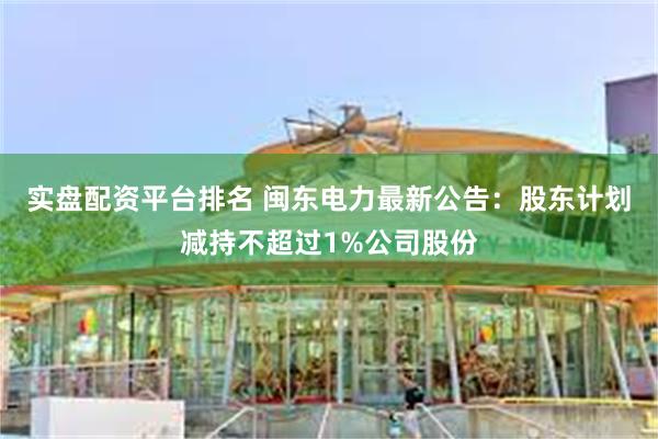 实盘配资平台排名 闽东电力最新公告：股东计划减持不超过1%公司股份