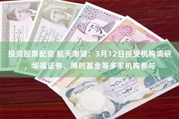 投资股票配资 航天南湖：3月12日接受机构调研，华福证券、博时基金等多家机构参与