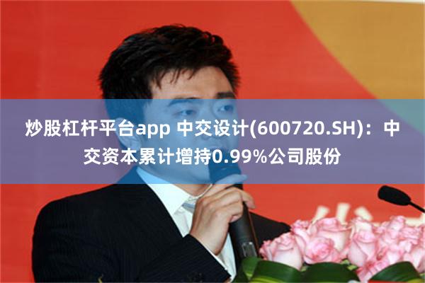 炒股杠杆平台app 中交设计(600720.SH)：中交资本累计增持0.99%公司股份