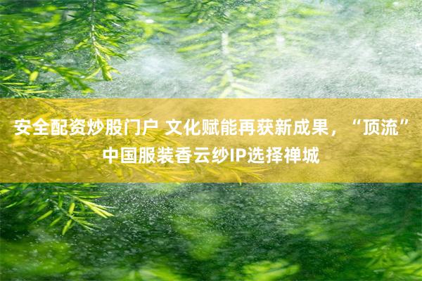 安全配资炒股门户 文化赋能再获新成果，“顶流”中国服装香云纱IP选择禅城