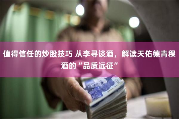 值得信任的炒股技巧 从李寻谈酒，解读天佑德青稞酒的“品质远征”
