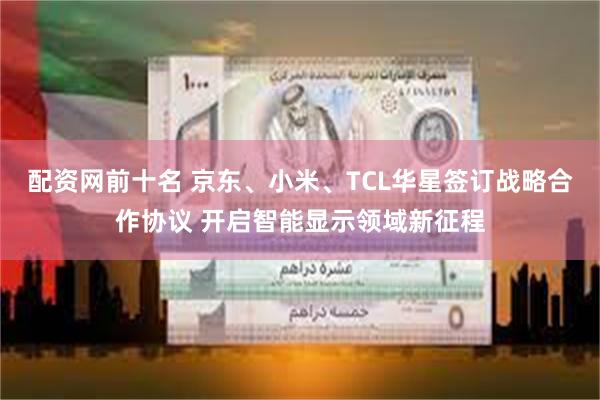 配资网前十名 京东、小米、TCL华星签订战略合作协议 开启智能显示领域新征程