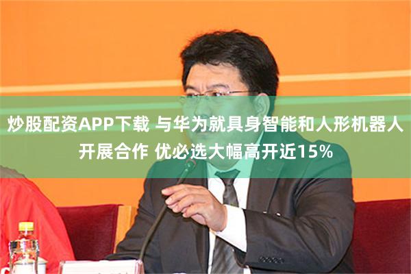 炒股配资APP下载 与华为就具身智能和人形机器人开展合作 优必选大幅高开近15%
