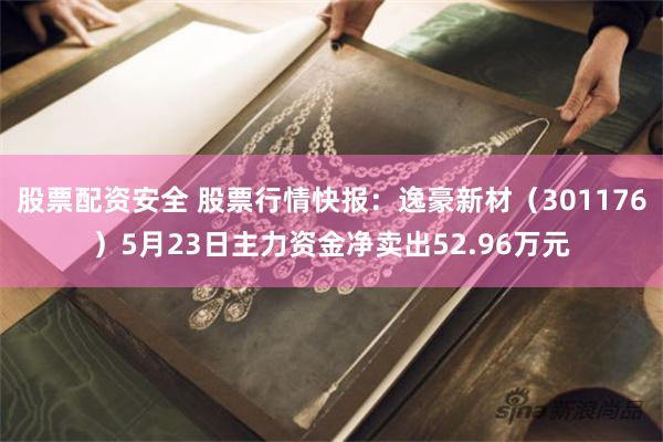 股票配资安全 股票行情快报：逸豪新材（301176）5月23日主力资金净卖出52.96万元