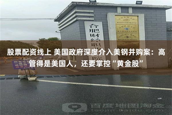 股票配资线上 美国政府深度介入美钢并购案：高管得是美国人，还要掌控“黄金股”