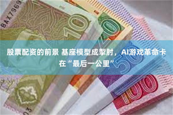 股票配资的前景 基座模型成掣肘，AI游戏革命卡在“最后一公里”