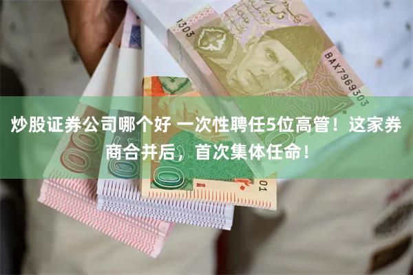 炒股证券公司哪个好 一次性聘任5位高管！这家券商合并后，首次集体任命！