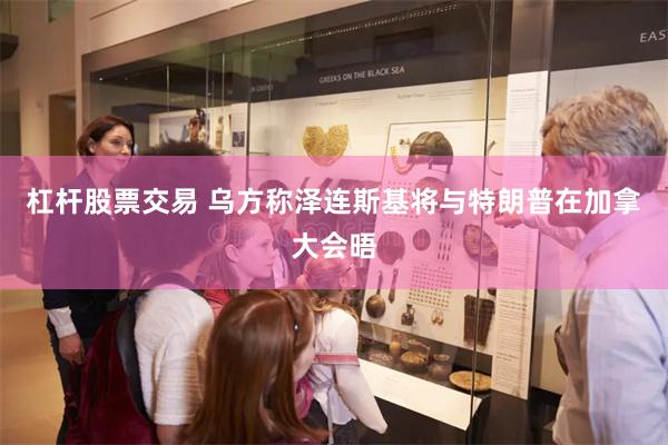 杠杆股票交易 乌方称泽连斯基将与特朗普在加拿大会晤