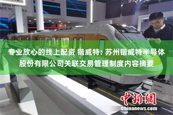 专业放心的线上配资 锴威特: 苏州锴威特半导体股份有限公司关联交易管理制度内容摘要