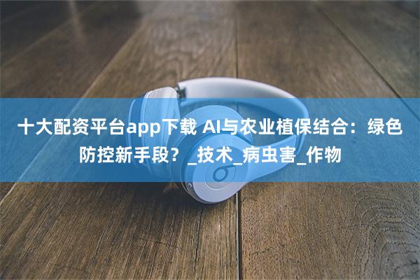 十大配资平台app下载 AI与农业植保结合：绿色防控新手段？_技术_病虫害_作物