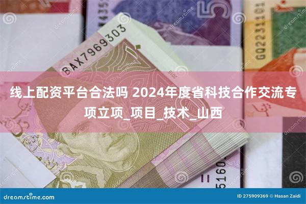 线上配资平台合法吗 2024年度省科技合作交流专项立项_项目_技术_山西