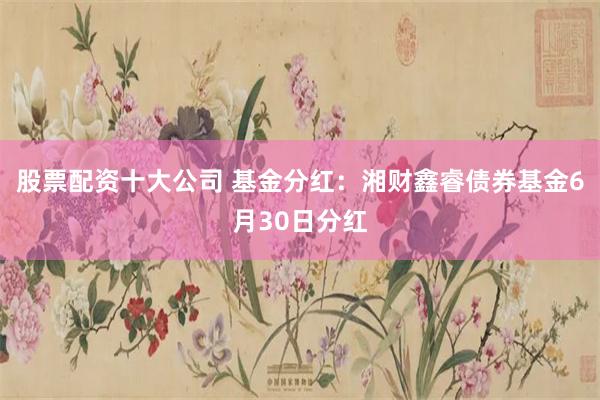 股票配资十大公司 基金分红：湘财鑫睿债券基金6月30日分红