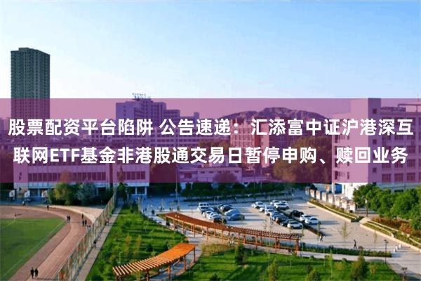 股票配资平台陷阱 公告速递：汇添富中证沪港深互联网ETF基金非港股通交易日暂停申购、赎回业务