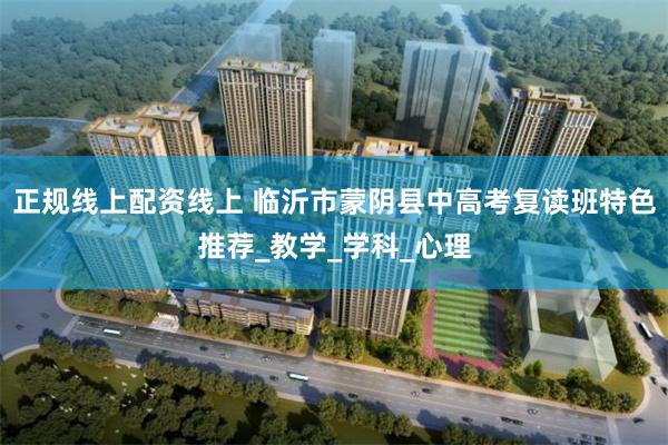 正规线上配资线上 临沂市蒙阴县中高考复读班特色推荐_教学_学科_心理