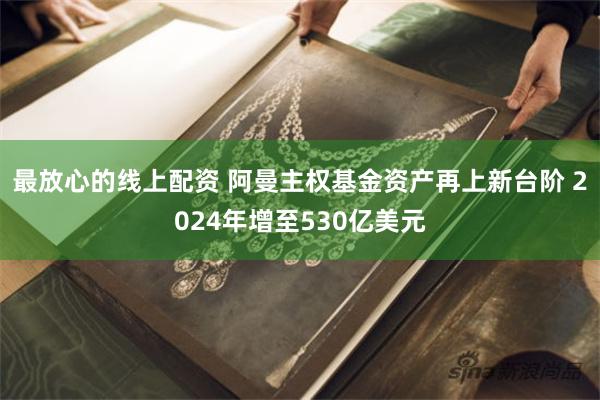 最放心的线上配资 阿曼主权基金资产再上新台阶 2024年增至530亿美元