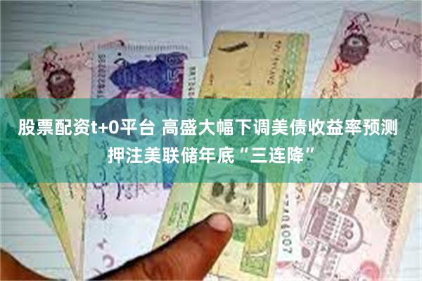 股票配资t+0平台 高盛大幅下调美债收益率预测 押注美联储年底“三连降”